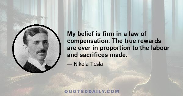 My belief is firm in a law of compensation. The true rewards are ever in proportion to the labour and sacrifices made.