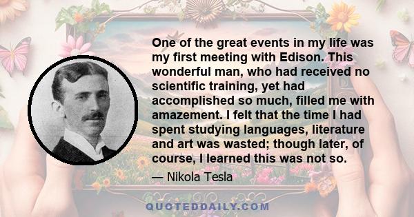 One of the great events in my life was my first meeting with Edison. This wonderful man, who had received no scientific training, yet had accomplished so much, filled me with amazement. I felt that the time I had spent