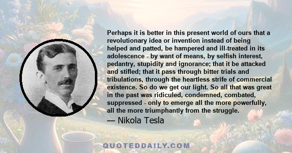 Perhaps it is better in this present world of ours that a revolutionary idea or invention instead of being helped and patted, be hampered and ill-treated in its adolescence - by want of means, by selfish interest,