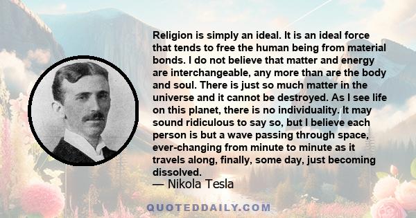 Religion is simply an ideal. It is an ideal force that tends to free the human being from material bonds. I do not believe that matter and energy are interchangeable, any more than are the body and soul. There is just