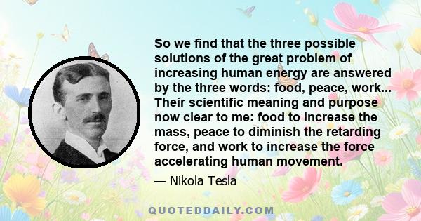 So we find that the three possible solutions of the great problem of increasing human energy are answered by the three words: food, peace, work... Their scientific meaning and purpose now clear to me: food to increase