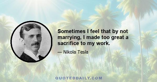 Sometimes I feel that by not marrying, I made too great a sacrifice to my work.