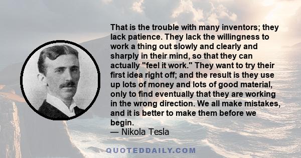 That is the trouble with many inventors; they lack patience. They lack the willingness to work a thing out slowly and clearly and sharply in their mind, so that they can actually feel it work. They want to try their