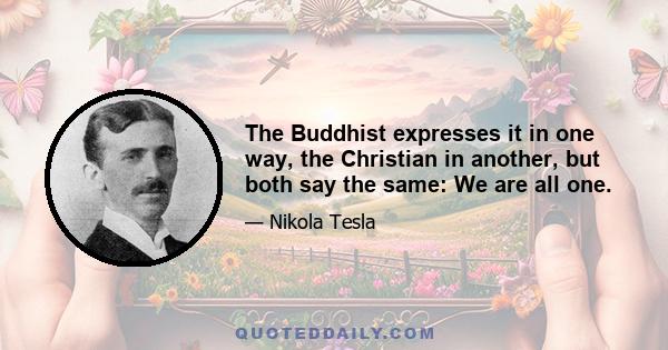 The Buddhist expresses it in one way, the Christian in another, but both say the same: We are all one.