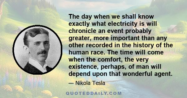 The day when we shall know exactly what electricity is will chronicle an event probably greater, more important than any other recorded in the history of the human race. The time will come when the comfort, the very