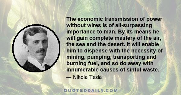 The economic transmission of power without wires is of all-surpassing importance to man. By its means he will gain complete mastery of the air, the sea and the desert. It will enable him to dispense with the necessity