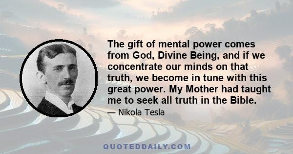 The gift of mental power comes from God, Divine Being, and if we concentrate our minds on that truth, we become in tune with this great power. My Mother had taught me to seek all truth in the Bible.