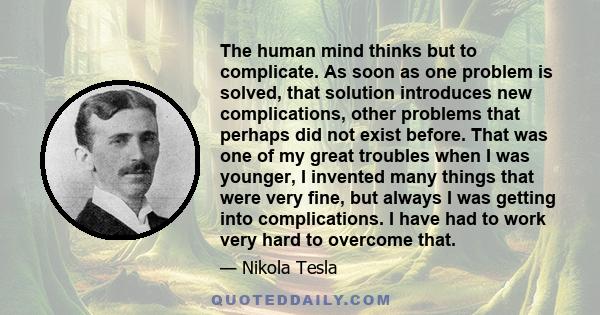 The human mind thinks but to complicate. As soon as one problem is solved, that solution introduces new complications, other problems that perhaps did not exist before. That was one of my great troubles when I was