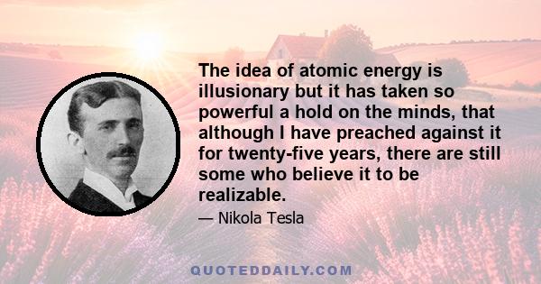 The idea of atomic energy is illusionary but it has taken so powerful a hold on the minds, that although I have preached against it for twenty-five years, there are still some who believe it to be realizable.