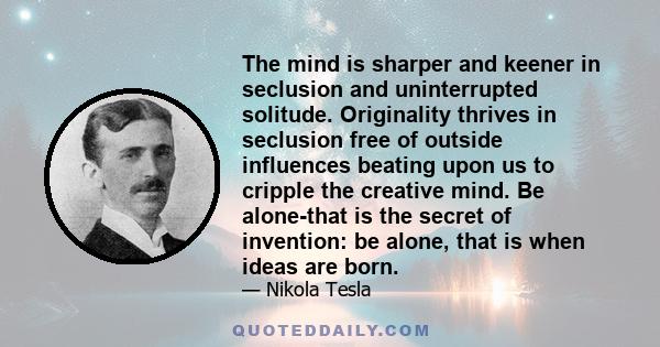 The mind is sharper and keener in seclusion and uninterrupted solitude. Originality thrives in seclusion free of outside influences beating upon us to cripple the creative mind. Be alone-that is the secret of invention: 