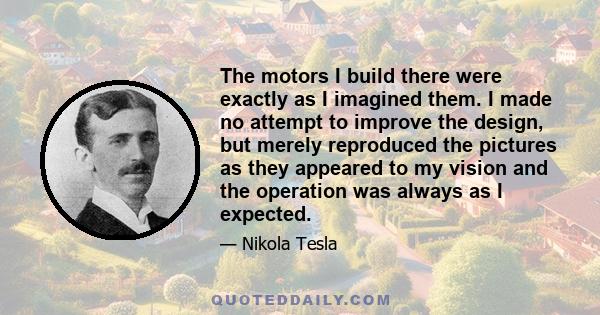 The motors I build there were exactly as I imagined them. I made no attempt to improve the design, but merely reproduced the pictures as they appeared to my vision and the operation was always as I expected.