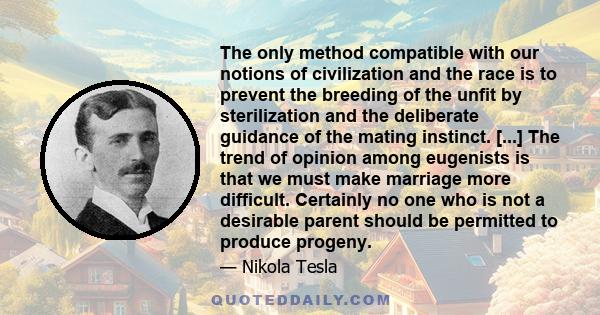 The only method compatible with our notions of civilization and the race is to prevent the breeding of the unfit by sterilization and the deliberate guidance of the mating instinct. [...] The trend of opinion among