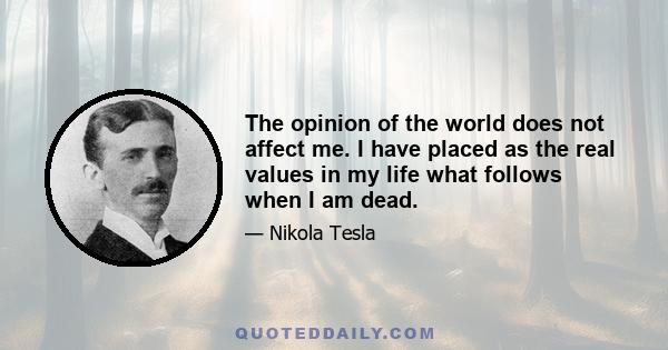 The opinion of the world does not affect me. I have placed as the real values in my life what follows when I am dead.