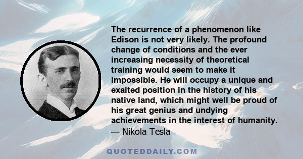 The recurrence of a phenomenon like Edison is not very likely. The profound change of conditions and the ever increasing necessity of theoretical training would seem to make it impossible. He will occupy a unique and