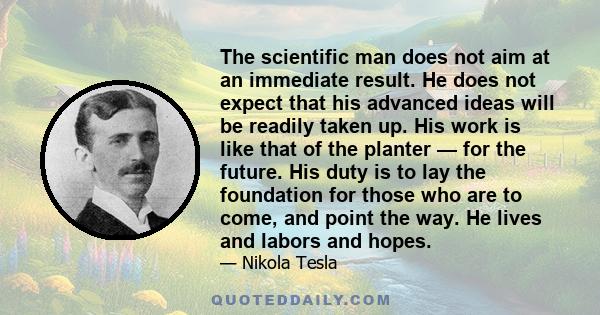 The scientific man does not aim at an immediate result. He does not expect that his advanced ideas will be readily taken up. His work is like that of the planter — for the future. His duty is to lay the foundation for