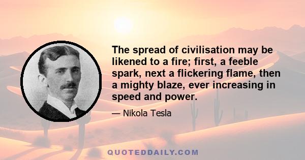 The spread of civilisation may be likened to a fire; first, a feeble spark, next a flickering flame, then a mighty blaze, ever increasing in speed and power.