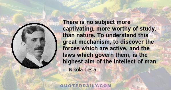 There is no subject more captivating, more worthy of study, than nature. To understand this great mechanism, to discover the forces which are active, and the laws which govern them, is the highest aim of the intellect