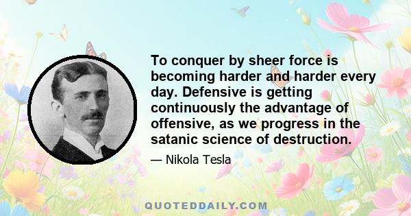 To conquer by sheer force is becoming harder and harder every day. Defensive is getting continuously the advantage of offensive, as we progress in the satanic science of destruction.