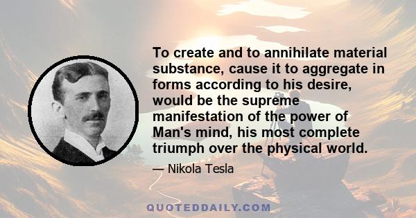 To create and to annihilate material substance, cause it to aggregate in forms according to his desire, would be the supreme manifestation of the power of Man's mind, his most complete triumph over the physical world.