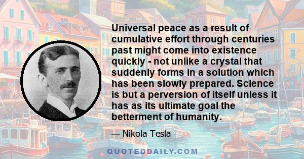 Universal peace as a result of cumulative effort through centuries past might come into existence quickly - not unlike a crystal that suddenly forms in a solution which has been slowly prepared. Science is but a