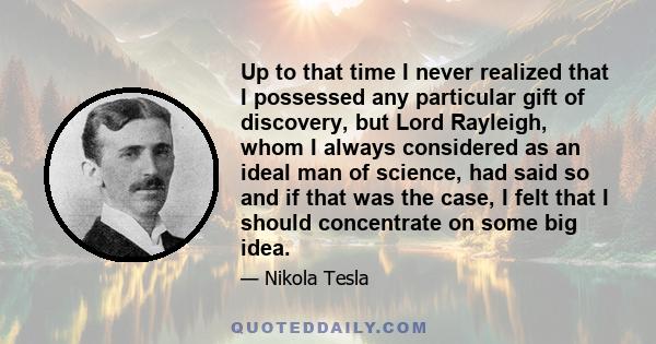 Up to that time I never realized that I possessed any particular gift of discovery, but Lord Rayleigh, whom I always considered as an ideal man of science, had said so and if that was the case, I felt that I should