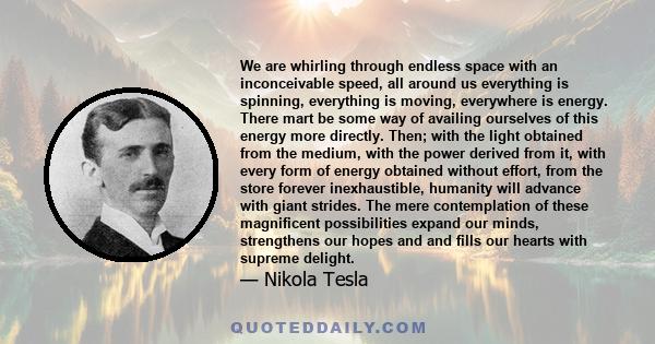 We are whirling through endless space with an inconceivable speed, all around us everything is spinning, everything is moving, everywhere is energy. There mart be some way of availing ourselves of this energy more