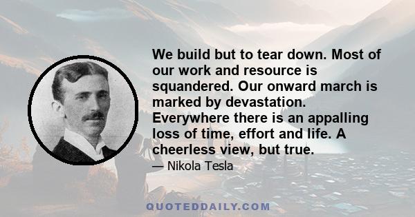 We build but to tear down. Most of our work and resource is squandered. Our onward march is marked by devastation. Everywhere there is an appalling loss of time, effort and life. A cheerless view, but true.