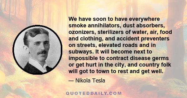 We have soon to have everywhere smoke annihilators, dust absorbers, ozonizers, sterilizers of water, air, food and clothing, and accident preventers on streets, elevated roads and in subways. It will become next to