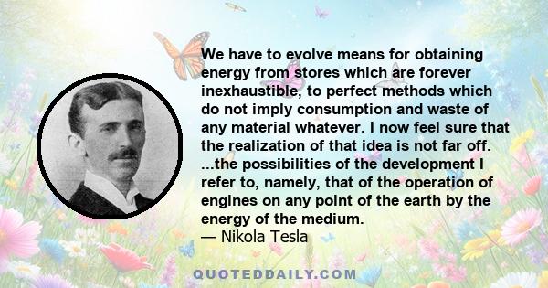 We have to evolve means for obtaining energy from stores which are forever inexhaustible, to perfect methods which do not imply consumption and waste of any material whatever. I now feel sure that the realization of