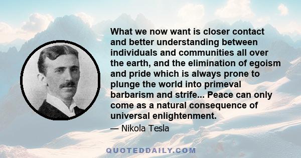 What we now want is closer contact and better understanding between individuals and communities all over the earth, and the elimination of egoism and pride which is always prone to plunge the world into primeval