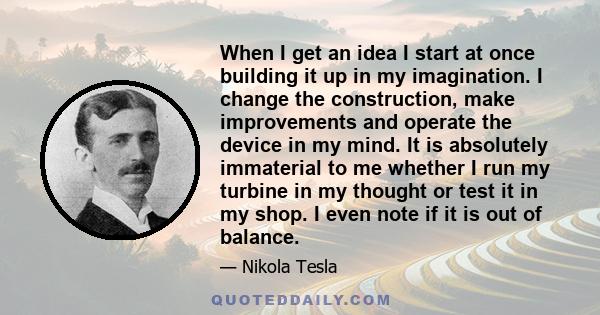 When I get an idea I start at once building it up in my imagination. I change the construction, make improvements and operate the device in my mind. It is absolutely immaterial to me whether I run my turbine in my