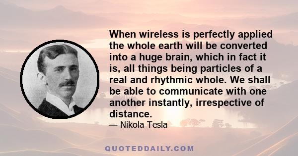 When wireless is perfectly applied the whole earth will be converted into a huge brain, which in fact it is, all things being particles of a real and rhythmic whole. We shall be able to communicate with one another