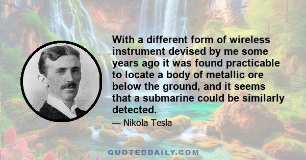 With a different form of wireless instrument devised by me some years ago it was found practicable to locate a body of metallic ore below the ground, and it seems that a submarine could be similarly detected.