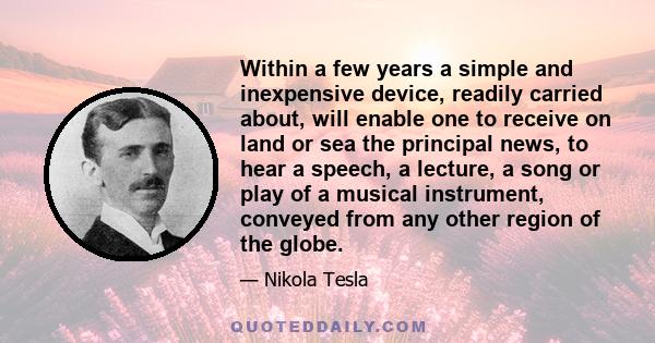 Within a few years a simple and inexpensive device, readily carried about, will enable one to receive on land or sea the principal news, to hear a speech, a lecture, a song or play of a musical instrument, conveyed from 