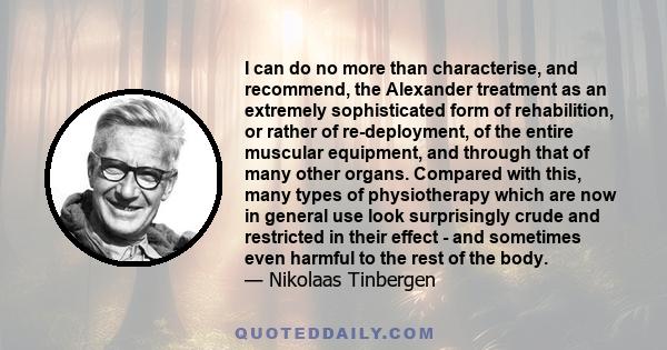 I can do no more than characterise, and recommend, the Alexander treatment as an extremely sophisticated form of rehabilition, or rather of re-deployment, of the entire muscular equipment, and through that of many other 