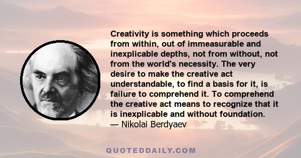 Creativity is something which proceeds from within, out of immeasurable and inexplicable depths, not from without, not from the world's necessity. The very desire to make the creative act understandable, to find a basis 