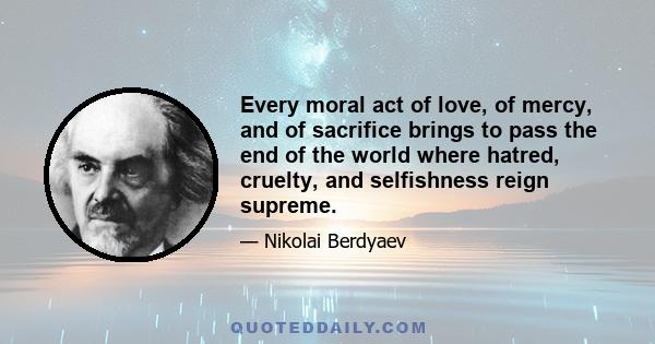 Every moral act of love, of mercy, and of sacrifice brings to pass the end of the world where hatred, cruelty, and selfishness reign supreme.