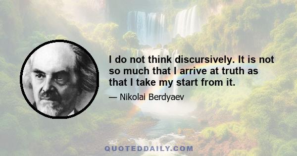 I do not think discursively. It is not so much that I arrive at truth as that I take my start from it.