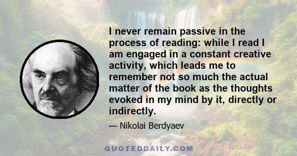 I never remain passive in the process of reading: while I read I am engaged in a constant creative activity, which leads me to remember not so much the actual matter of the book as the thoughts evoked in my mind by it,