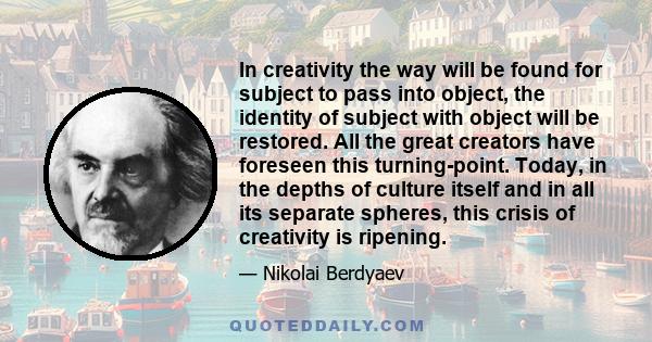 In creativity the way will be found for subject to pass into object, the identity of subject with object will be restored. All the great creators have foreseen this turning-point. Today, in the depths of culture itself