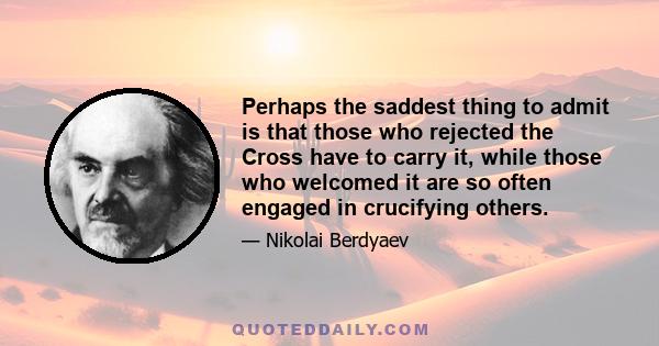 Perhaps the saddest thing to admit is that those who rejected the Cross have to carry it, while those who welcomed it are so often engaged in crucifying others.