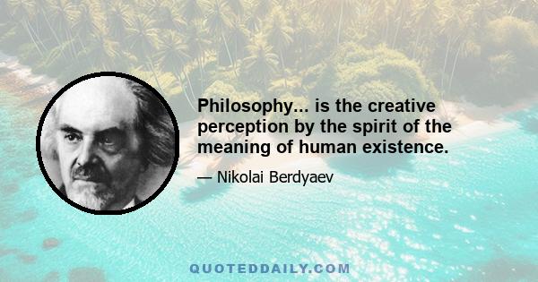 Philosophy... is the creative perception by the spirit of the meaning of human existence.