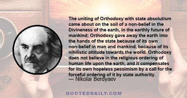 The uniting of Orthodoxy with state absolutism came about on the soil of a non-belief in the Divineness of the earth, in the earthly future of mankind; Orthodoxy gave away the earth into the hands of the state because