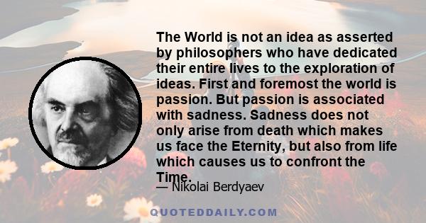 The World is not an idea as asserted by philosophers who have dedicated their entire lives to the exploration of ideas. First and foremost the world is passion. But passion is associated with sadness. Sadness does not