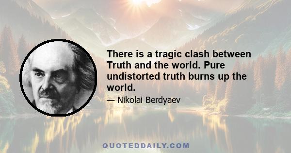 There is a tragic clash between Truth and the world. Pure undistorted truth burns up the world.