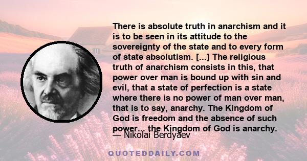 There is absolute truth in anarchism and it is to be seen in its attitude to the sovereignty of the state and to every form of state absolutism. [...] The religious truth of anarchism consists in this, that power over