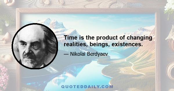 Time is the product of changing realities, beings, existences.