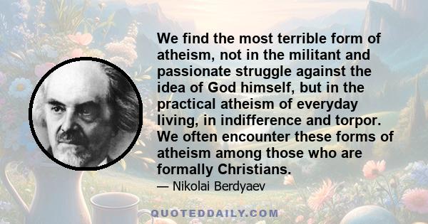 We find the most terrible form of atheism, not in the militant and passionate struggle against the idea of God himself, but in the practical atheism of everyday living, in indifference and torpor. We often encounter