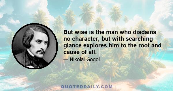 But wise is the man who disdains no character, but with searching glance explores him to the root and cause of all.