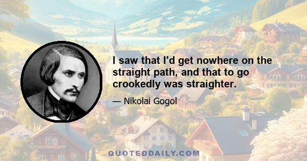 I saw that I'd get nowhere on the straight path, and that to go crookedly was straighter.